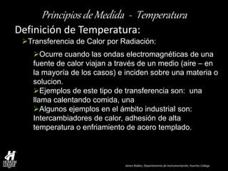 James Robles, Departamento de Instrumentación, Huertas College 
Principios de Medida - Temperatura 
Definición de Temperatura: 
Transferencia de Calor por Radiación: 
Ocurre cuando las ondas electromagnéticas de una fuente de calor viajan a través de un medio (aire – en la mayoría de los casos) e inciden sobre una materia o solucion. 
Ejemplos de este tipo de transferencia son: una llama calentando comida, una 
Algunos ejemplos en el ámbito industrial son: Intercambiadores de calor, adhesión de alta temperatura o enfriamiento de acero templado.  