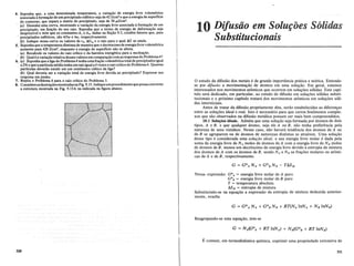 4. Suponha que, a uma determinada temperatura, a vari~iio de energia livre volumetrica
associadaafor~iio de urn precipitado esferico seja de 42 I/cm" e que a energia de superficie
d09o~torno, qlle ~epa.raa matriz do precipitado, seja de 50 pJ/cm2.
(a) Desenhell.lIla cllrva,.mostrando a varia~iio.da energia livre associada aforma~iio de urn
precipitado, emfu~iio do seu raio. Suponha que o.termode energia de deforma~iio seja
~espreziyelenotequeas const~tesAleA2'dadas naSe~iio 9.5, contem fatores que, para
precipitados esfericos, siio 4/3'1T e 4'1T, respectivamente.
(b~Indique nessa. curva os. valores de ro, !:J.Gro eo raio para 0 quaI!:J.G se anula.
5.... ~up0nhaquea temperatura. diminua de maneira que 0 decrescimode energia livre volumetrica
aumente para 420 I/cm", enquanto·a energia de superficie niio se altera.
(a) Recalcule os valores do raiocritico e da barreira energetica para a nucle~iio.
(b) Qual e a varia~iio relativa desses valores em compara~iiocomas respostas do Problema4?
6. (a) Suponhaque a ligado ProbielIla4 tenhaumafra~iiovolumetrica total de precipitados igual
a2%.e que a particula media tenha urn raio igual a4 vezes 0 raio criticodo Problema4. Quantas
particulas deverao existir em urn centimetro cubico da liga?
(b) Qual deveria ser a vari~iio total de energia livre devida ao precipitado? Expresse sua
resposta em joules.
7. Repita 0 Problema 6 para 0 raio critico do Problema 5.
8. Considereasilustr~oesmostradas naFig. 9.13. Indique urn procedimentoque possaconverter
a estrutura mostrada na Fig. 9.13A na indicada na figura abaixo.
320
10 Difusiio em SolUfoes S61idas
Substitucionais
o estudo da difusao dos metais e de grande importancia pnitica e teorica. Entende-
se por difusiio a movimenta9ao de atomos em uma solU9ao. Em geral, estamos
interessados nos movimentos atomicos que ocorrem em solu90es solidas. Este capi-
tulo sera dedicado, em particular, ao estudo de difusao em solu90es solidas substi-
tucionais e 0 proximo capitulo tratara dos movimentos atOmicos em solU90es soli-
das intersticiais.
Antes de tratar da difusao propriamente dita, serao estabelecidas as diferen9as
entre as solu90es ideal e real. Isto e necessario para que certos fenomenos comple-
xos que sao observados na difusao metalica possam ser mais bern compreendidos.
10.1 Solu~Oes ideais. Admita que uma solu9ao seja formada por atomos de dois
tipos, A e B, e que qualquer atomo, seja ele A ou B, nao tenha preferencia pela
natureza de seus vizinhos. Nesse caso, nao havera tendencia dos atomos de A ou
de B se agruparem ou de atomos de naturezas distintas se atrairem. Urna solu9ao
desse tipo e considerada uma soluf:iio ideal, e sua energia livre molar e dada pela
soma da energia livre de N A moles de atomos de A com a energia livre de N B moles
de atomos de B, menos urn decrescimo de energia livre devido aentropia de mistura
dos atomos de A com os atomos de B, sendo N A e N B as fra90es molares ou atomi-
cas de A e de B, respectivamente.
Nessa expressao: GOA = energia livre molar de A puro
GOB = energia livre molar de B puro
T = temperatura absoluta
ASM = entropia de mistura
Substituindo-se na equa9ao a expressao da entropia de mistura deduzida anterior-
mente, resulta
Reagrupando-se esta equa9ao, tem-se
E comum, em termodinamica quimica, exprimir uma propriedade extensiva de
321
 