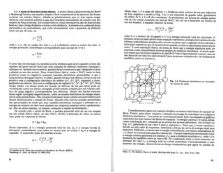 3.3 Ateoria de Born dos cristaisionicos.• A teoria classiea desenvolvidapor Born2
e Madelung3 fornece um quadro simples e bem compreens[vel da natureza das for9as
coesivas em. cristais iOnicos.. Admite-se primeiramente que os ions sejam cargas
eletricas com simetria esferica e que eles interajam mutuamente de acordo com leis
simples de for9a centrada. Em cristais ionieos, essas intera90es se dao de duas formas
basieas,umaa longa distancia e outraa curtadistancia. A primeirae a conhecidafor9a
eletrostatica ou coulombiana, que varia.inversamente com 0 quadrado da. distancia
entre um par de ions, ou
onde el e e2 sao ascargas dos fonse rl2e a distancia centro a centro dos ions. A
energia potencial coulombiana correspondente para um par de lc'1se
</J= ele2
'12
ooutro tipo de intera9ao ea repulsao a.curta distancia que ocorre quando os ions sao
trazidos tao perto um do outroque suas camadas de. eletrons exteriores come9am a
sObrepor-se. Quando isso acontece, grandes for9as come9am a agir, obrigando os ions
aafastar-seuns dosoutros: Num cristalionico tfpico,.como 0 NaCl, tanto os ions
positivos como osnegativos possuem camadas eletronieaspreenchidas, o que e
caracteristico dos gases inertes. 0 s6dio, quando fornece um eletron, torna-se um ion
positivo com aconfigura9ao eletronica.doneonio (ls2, 2s2,2p6), enquantoo eloro,
ganhando um eletron, fica com a configura9aodo argonio (ls2, 2s2
, 2p6, 3s2, 3p6)~ Num
tempo medio, um atomo tendo um arranjo de eletrons de um gas inerte pode ser
considerado como um nueleo carregado positivamente rodeadopor um volume. esfe-
rico de carga negativa (correspondente aos eletrons). Dentro dos limites externos
desta regiao carregada negativamente, todos os estados eletronicos de energia dispo-
niveis estiio preenchidos. Nao e possiveliQtroduzir neste volume um outro eletron sem
alterar drasticamente a energia do atomo. Quando dois ions de camadas preenchidas
sao aproximados de modo que suas camadas eletronicas come9am a sobrepor-se, a
energia do sistema (os dois ions tomados em conjunto) aumenta muito rapidamente,
ou, dito de outramaneira, os atomos come9am a repelir-se fortemente.
De acordo .coma teoria de Born, a energia potencial total de um ion simples
em um cristal. ionieo tfpico, do tipo NaCl, devido a presen9a de todos os outros
ions, pode ser expressa na forma
Nesta. expressao, cP e. a energia potencial total do ion, cPM e a energia devida as
intera90es coulombianas com todos os outros ions no cristal e cPR e a energia de
repulsao. A expressao pode set tambem escrita
Z2 e 2A Be2
</J=---+-
, ,n
'0 trabalbo de M. Born esw. resumido em Handbuch der Physik, XXIV/2.
3Made!ung, Be, Zeits. fiir Physik, 11, 898 (1910).
S2
Ne~te caso, e. e a carg~ ?O ele~ron, , a distancia entre centros de um par adjacente
de Ions negativo e POSltiVO (FIg. 3.4), n um expoente de grande valor, geralmente
d~ ordem de ?' e A e B sao constantes. Se pensarmos em termos de energia poten-
CIal ,de u?1 cnstal contendo um mol de NaCl, em vez de 0 fazermos em termos de
um Ion sImples, a equ~ao anterior se torna .
on.de t:" e 0 numero de Avogadro eVe a energia potencial total do reticulado. 0
pnmelro termo do lado direito desta equa9ao representa a energia eletrostatica devida
~ for9a~ coulomb~anas simples entre os ions, ao passo que 0 segundo termo e devido a
mtera9~es repuIslva~ <!ue s~ ~esenvolve!fi quando os ions se aproximam muito um do
outro. E uma SuposI9a~ b~sl~a da te0!la de Born que a energia repulsiva pode ser
~xpress~ como uma potenclamversa sImples da distancia interionica. A teoria quan-
tI~a en~ma que um termo repulsivo do tipoBe2
/rn nao e rigorosamente correto, mas ele
nao delxa de ser uma boa aproxima9a04 para pequenas varia90es de r da distancia de
equiHbrio entre os atomos roo
Fig. 3,4 Distfulcias interi6nicas no reticulado
do cloreto de s6dio.
Consi~eraremos ~gora eI? maiores ~etalhes oS termos individuais da equa9ao de
B.or? ~o~em, ~nt~s dISSO, veJamos a vana9ao da energia do reticulado com rela9ao a
distanCIa mtenon~ca r. Isso po~e ~er convenientemente feito, levantando-se gr3.fIcos
separados dos dots termos da dlrelta da equa9ao. A energia coesiva V e entao obtida
c~mo uma fU~9~0 de r, somando-se as curvas dos termos individuais. Isto foi feito na
FIg: 3.5, ad1ll1tindo-se umvalor 9 para 0 expoente n. Note que 0 termo repulsivo,
devldo ao ~lt~ v~or do expoente, determina a forma da curva da energia total para
pe~uenas dlSffincIas, ao passo que a energia coulombiana, com menor dependencia de
r, e ofa~or de c~mtrole paragrandes valores der. 0 ponto importante destaadi9ao eque
a.en:rg~a coeslv~ap~esenta um minimo, V o, para a distancia interionicaro, ondero e a
d~st~nc~a de eqUllfuno entre os ions a OK. Se a separa9ao entre os ions aumentar ou
dlmmUlr do valor :0, a energia total do cristal aumentara. Correspondendo a esse
aumento da energIa, desenvolvem-se for9as restaurativas que agem no sentido de
'Seitz, F., The Modern Theory ofSolids. McGraw-Hill Book Co., Inc., New York, 1940.
S3
 