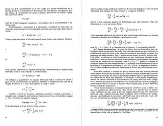 Neste caso, Pea probabilidade e t/J e uma fun<;:ao que, quando multiplicada por si
mesma, produz a probabilidade P. Realmente, de uma maneira mais precisa, por-
que a fun<;:ao t/J e geralmente urn mlmero complexo, deveriamos ter escrito a expres-
sao anterior na forma
P= ljJljJ*
onde t/J e t/J* sao conjugados complexos, e seu produto, isto e, a probabilidade, e urn
numero real.
Evidentemente, a quantidade t/J e equivalente a amplitude de uma onda, de
modo que podemos escrever (por analogia a expressao para uma onda, dada anterior-
mente):
l/J = l/Jo sen (wt - kx)
Vamos agora determinar a derivada segunda desta fun<;:ao com rela<;:ao a distancia
dljJ
-= +kljJo cos (wt - 10:)
dx
e
d
2
ljJ 2 2
dx2 =-k ljJosen(wt- 1o:)=-k ljJ
ou
d
2
ljJ +k2 ljJ=O
dx
2
Esta equa<;:ao diferencial e a equa<;:ao basica para a movimenta<;:ao da onda em uma
dimensao. Uma de suas solu<;:oes e, evidentemente,
ljJ = ljJosen(wt - 10:)
Por defini<;:ao, a quantidade k na equa<;:ao diferencial dada e 0 numero de onda e e
igual a 27T/A. Considerando que podemos substituir 0 comprimento de onda de de
Broglie do eletron, A = h/mv, pelo numero de onda k, temos
21f 21f
k=-=-mv
A. h
E pratica comum em mecanica ondulat6ria substituir 0 sfmbolo h por h/27T. A
equa<;:ao para a energia hv pode entao ser expressa em termos da freqiiencia angular
w. Isto e mostrado na seguinte equa<;:ao
Energia= hv = .!!-(21fv) = liw
21f
Se a substitui<;:ao de h por h/27T for. feita, teremos
m 2
v2
2
k2
= --= - me- mv2
)
Ii 2 li2 2
72
onde 1/'JInv2 e a energia cinetica de urn eletron. A expressao dada parak2
pode ser agora
substituida pela equa<;:ao de onda, obtendo-se 0 seguinte resultado:
Esta e a bern conhecida equa<;:ao de Schr6dinger para uma dimensao. Para tres
dimensoes (x-, y e z), ela toma a forma
Como a energia cinetica de urn eletron e igual a sua energia total menos sua energia
potencial, a equa<;:ao de SchrOdinger e geralmente escrita:
32
ljJ 32
ljJ· 32
ljJ 2
- + - + - + - meW - V)ljJ = 0
3x2
3y 2 3z2
li2
onde W - V = 1/'JInV2, W e a energia total do eletron e V sua energia potencial.
3.17 Teoria do eletron livre. A teoria do eletron livre de Sommerfeld para urn
metal sera agora sucintamente discutida. Suas hip6teses basicas sao que os eletrons de
valencia num metal sao livres e que eles estao restritos a movimentar-se dentro dos
limites de urn objeto memlico, isto e, eles se movem dentro do metal, sem sair dele.
Com efeito, os eletrons no metal constituem urn gas, cornumente chamado de gas
eletronico. Como tal, eles nao obedecem as leis estatfsticas (estatistica de Boltzmann)
como urn gas comum em urn recipiente, onde N = N ae-01kT
, sendo N 0 numero de
moleculas de gas COfll uma energia igual a q, No 0 numero total de moleculas de gas no
recipiente, k a constante de Boltzmann (1,38 x 10-23
J/K) eTa temperatura absoluta.
Em vez disso, os eJetrons obedecem a estatistica de Fermi, que sera discutida breve-
mente.
Esta ideia confirma 0 conceito de que os eletrons tern uma energia potencial
menor dentro do metal que fora dele ou que e preciso realizartrabalho para remover
urn eletron de urn metal. Na teoria de Sommerfeld tambem supoe-se que 0 potencial de
urn eletron de urn metal seja constante. A afirma<;:ao e uma grande simplifica<;:ao,
porque urn eletron realmente se movimenta em urn campo potencial muito compli-
cado, devido a presen<;:a de outros eletrons e do arranjo peri6dico de ions carregados
positivamente dentro do metal. A despeito desta simplifica<;:ao, a teoria elementar
fornece resultados importantes.
Neste desenvolvimento, vamos primeiramente considerar 0 que se sabe a res-
peito do problema da partlcula numa caixa. Neste caso, suponha que urn eletron
esteja confinado em uma caixa e que sua energia potencial seja zero (constante)
dentro da caixa e infinita fora dela. Estas condi<;:oes sobre 0 potencial nos assegu-
ram que a probabilidade de encontrar 0 eletron fora da caixa sera zero, 0 que, por
sua vez, nos informa que qualquer solu<;:ao t/J13 da equa<;:ao
13Em geral, a fun~ao .p deve ter as seguintes propriedades: deve ser (I) de valor unico, (2) continua (3) com
leve vari~ao, exceto para infinitesimos da fun~ao potencial V, (4) finita em qualquer ponto, (5) nao-nula em
qualquer ponto, e (6) .p.p" deve ser integnivel (i.e., JI/JI/J" finita).
73
 