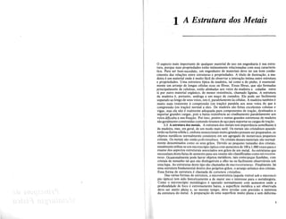1 A Estrutura<dos Metais
o aspecto mais importante de qualquer material de uso em engenharia e sua estru-
tura, porque suas propriedades estao intimamente relacionadas com essa caracteris-
tica. Para ser bem-sucedido, urn engenheiro de"materiais deve ter urn born conhe-
cimento das rela~6es entre estruturas e propriedades. A titulo de ilustra~ao, a ma-
deira eurn material onde e muito facil de observar a intera~ao fntima entre estrutura
e propriedades. Uma estrutura tfpica de madeira, tal como a do pinho, eessencial-
mente urn arranjo de longas ceIulas ocas ou fibras. Essas fibras, que sao formadas
principalmente de celulose, estao alinhadas aos veios" da madeira e coladas entre
si por outro material organico, de menor resistencia, chamado lignina. A estrutura
da madeira e, portanto, analoga a urn ma~o de canudos. Ele pode ser facilmente
separado ao longo de seus veios, isto e, paralelamente as celulas. A madeira tambem e
muito mais resistente a compressao (ou tra~ao) paralela aos seus veios do que a
compressao (ou tra~ao) normal a eles. De madeira sao feitas excelentes colunas e
vigas, mas ela nao e realmente adequada para componentes de tra~ao, destinados a
suportar grandes cargas, pois a baixa resistencia ao cisalhamento paralelamente aos
veios dificuIta a sua fixa~ao. Por isso, pontes e outras grandes estruturas de madeira
sao geralmente construfdas contendo tirantes de a~o parasuportar as cargas de tra~ao.
1.1 A estrutura dos metais. A estrutura dos metais tern importancia semelhante a
da madeira, mas, em geral, de urn modo mais sutil. Os metais sao cristalinos quando
estao naforma solida e, embora monocristais muitograndes possam serpreparados, os
objetos metalicos normalmente consistem em urn agregado de numerosos pequenos
cristais. Os metais sao entao policristalinos. Os cristais desses materiais sao normal-
mente denominados como os seus graos. Devido ao pequeno tamanho dos cristais,
usualmente utiliza-se urn microscopio optico com aumentos de 100 a 1.000vezes para 0
exame dos aspectos estruturais associados aos graos de urn metal. As estruturas que
necessitam desta faixa de aumento para seu exame sao classificadas como microestru-
turas. Ocasionalmente pode haver objetos memlicos, tais comope~as fundidas, com
cristais de tamanho tal que sao distingufveis a olho nu ou facilmente observaveis sob
uma lupa. As estruturas deste tipo sao chamadas de macroestruturas. Finalmente, ha
uma estrutura fundamental dentro dos proprios graos, 0 arranjo atomico dos cristais.
Essa forma de estrutura echamada de estrutura cristalina.
Das varias formas de estrutura, a microestrutura (aquela visfvel sob 0 microsco-
pio optico) tern sido historicamente a de maior uso e interesse para 0 metalurgista.
Como 0 microscopio metalurgico e operado normalmente com aumentos onde a
profundidade de foco e extremamente baixa, a superficie metalica a ser observada
deve ser muito plana e, ao mesmo tempo, deve revelar com precisao a natureza
da estrutura do metal. A prepara~ao de uma superffcie muito plana e sem deforma-
1
 