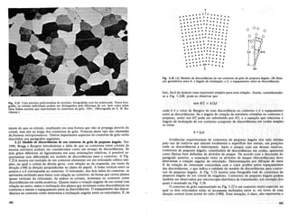 Fig. 5.22 (A) Modelo de discordancias de urn contorno de griio de pequeno angulo. (B) Rela-
<;iio geometrica entre 0, 0 angulo de incIina<;iio, ed, 0 espa<;amento entre as discordancias.
fato, facil de deduzir uma expressao simples para esta rela9ao. Assim, considerando-
se a Fig. 5.22B, pode-se observar que
o
(Bl
o
o
---
• • • •
• • • • •
a
-
- - - - - - -I _
.- -
.-.. ... ......
• •••••••••••••
• • •••••••••
• • • • •
• • • • • •• • ••••••
••••••••••••••
• • • • • • • •
•• • • • •
• • • • •• • • • • • •
- -
· .. ..... ......
• • • • • • • •••••
• ••••••••••••
• •••••
• e .• • • • • •
• • • • •• • •••••
• • • • • • • • •
••••••••
-* •••
--
b
Fig.5.21Uma amostra policristalina de zirconio, fotografada com luz polarizada. Nesta foto-
grafia, os cristais individuais podem ser distinguidos pel~ diferen<;ad~ cor, bern comopelas
finas.Iinhas escurasquerepresentam os contornosde grao. 350x.(Mlcrografia de E..R. Bu-
chanan.)
mente do que os cristais, resultando em uma fratura que nao se propaga atraves do
cristal,mas sim ao longo dos contornos de grao. Fraturasdeste tipo sao c~amad~s
de fraturas intergranulares. Outros importantes aspectos do contorno de grao serao
discutidos nos paragrafos seguintes.
5.13 Modelo de. discordancias de urn contorno de grlio de pequeno angulo. Em
1940; Bragg e Burgersintroduziram a ideia de que os con~ornos ~ntre ~ris~ais da
mesma estrutura podiam ser considerados como urn arranJo de dlscordancIas. Se
doisgraos diferirem soligeiramente em suas orienta90es relativas, e possivel ~s­
quematizarsem dificuldade urn modelo de discordancias para 0 contorno. A Fig.
5.22A mostra urn exemplo de urn contorno elementar em urn reticulado ctibico sim-
pIes, no qual. 0 cristal da direitagirou, com rela9ao ao da es.querda, ~m torno da
dire9ao [100l(adire9ao.perpendicular ao plano do papel). Ahnha vertical entre os
pontos a eb corresponde ao contorno. 0 reticulado, dos dois lados do contorno, se
apresenta inclinadopara baixo com rela9ao ao contorno, de forma que certos pIanos
quase verticais do reticulado, de ambos os cristais, terminam no contor?o como
discordancias em cunha positivas. Quanto maior a rota9ao angular de urn cnstal com
rela9ao aooutro, maior a inclina9ao dos pIanos que terminam como discordanc~as no
contorno e menor 0 espa9amento entre as discordancias. 0 espa9ame~to das dl~cor­
dancias no contorno entiiodetermina a inclina9ao angular entre os retlculados. E, de
sen fJj2 = bj2d
onqe b eovetor de>Burgersde uma discordancia no cClritorno edo espa9amento
elltI'easdiscordancias:Se 0 angulo de rota9ao daestrutura cristalina no contorno e
peql1en9,entao sen 012 pode ser substituido por 012, e a equa9ao que relacicma 0
angulo de inclina9ao de urn contorno comp()sto.de discordanci~.s.~m cunha simples
se torna
fJ =bid
Evidencias experimentais de contornos de pequeno angulo tern sido obtidas
pelo uso de reativos que atacam localmente a superficie dos metais, em posi90es
onde as discordancias a interceptam. Apos 0 ataque com urn desses reativos,
contornos de pequeno angulo, constituidos de discordancias em cunha, aparecem
como fileiras bern definidas de a1veolos de ataque. De acordo com a discussao do
paragrafo anterior, a separacao entre os alveolos de ataque (discordancias) d~ve
determinar a rota9ao angular do reticulado. Determina90es por difra9ao de ralOs
X da rota9ao do reticulado concordam com 0 valor predito pelos espa9amentos
das discordancias, 0 que indica a validade do modelo de discordancias para contor-
nos de pequeno angulo. A Fig. 5.23 mostra uma fotografia real de contornos de
pequeno angulo de urn cristal de magnesio. Contornos de pequeno angulo podem
~~:~e~~~~~~~~:~d~~g~~~~croscoPiaeletronica de transmissao, urn exemplo dos
o contorno de grao representado na Fig. 5.22 e urn contorno muito especial, no
qual os dois reticulados estao so Ievemente inclinados entre si, em torno de uma
dire9ao comum (uma aresta do cubo [100]). Essa situa9ao, e claro, nao representa 0
182
 