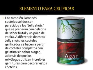 Los también llamados 
cocteles sólidos son 
parecidos a los “Jelly shots” 
que se preparan con gelatina 
de sabor frutal y un poco de 
vodka. A diferencia de estos 
Jelly shots los cocteles 
gelificados se hacen a partir 
de cocteles completos con 
gelatina sin sabor o agar, 
además de que los 
mixólogos utilizan increíbles 
garnituras para decorar estos 
cocteles. 
 