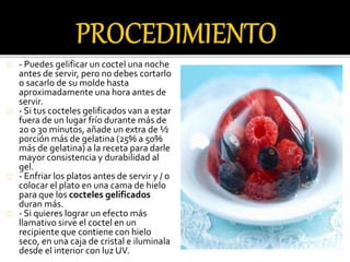 - Puedes gelificar un coctel una noche 
antes de servir, pero no debes cortarlo 
o sacarlo de su molde hasta 
aproximadamente una hora antes de 
servir. 
- Si tus cocteles gelificados van a estar 
fuera de un lugar frío durante más de 
20 o 30 minutos, añade un extra de ½ 
porción más de gelatina (25% a 50% 
más de gelatina) a la receta para darle 
mayor consistencia y durabilidad al 
gel. 
- Enfriar los platos antes de servir y / o 
colocar el plato en una cama de hielo 
para que los cocteles gelificados 
duran más. 
- Si quieres lograr un efecto más 
llamativo sirve el coctel en un 
recipiente que contiene con hielo 
seco, en una caja de cristal e iluminala 
desde el interior con luz UV. 
 