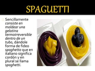 Sencillamente 
consiste en 
moldear una 
gelatina 
termoirreversible 
dentro de un 
tubo, dándole 
forma de fideo 
spaghetto que en 
italiano significa 
cordón y en 
plural se llama 
spaghetti. 
 