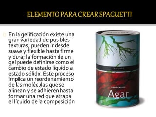 En la gelificación existe una 
gran variedad de posibles 
texturas, pueden ir desde 
suave y flexible hasta firme 
y dura; la formación de un 
gel puede definirse como el 
cambio de estado líquido a 
estado sólido. Este proceso 
implica un reordenamiento 
de las moléculas que se 
alinean y se adhieren hasta 
formar una red que atrapa 
el líquido de la composición 
 