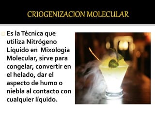 Es la Técnica que 
utiliza Nitrógeno 
Líquido en Mixologia 
Molecular, sirve para 
congelar, convertir en 
el helado, dar el 
aspecto de humo o 
niebla al contacto con 
cualquier líquido. 
 