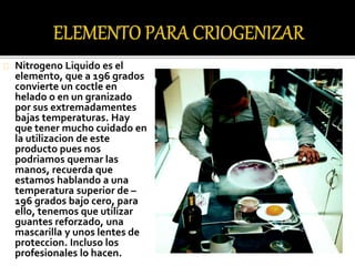 Nitrogeno Liquido es el 
elemento, que a 196 grados 
convierte un coctle en 
helado o en un granizado 
por sus extremadamentes 
bajas temperaturas. Hay 
que tener mucho cuidado en 
la utilizacion de este 
producto pues nos 
podriamos quemar las 
manos, recuerda que 
estamos hablando a una 
temperatura superior de – 
196 grados bajo cero, para 
ello, tenemos que utilizar 
guantes reforzado, una 
mascarilla y unos lentes de 
proteccion. Incluso los 
profesionales lo hacen. 
 