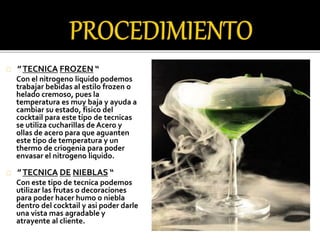 ” TECNICA FROZEN “ 
Con el nitrogeno liquido podemos 
trabajar bebidas al estilo frozen o 
helado cremoso, pues la 
temperatura es muy baja y ayuda a 
cambiar su estado, fisico del 
cocktail para este tipo de tecnicas 
se utiliza cucharillas de Acero y 
ollas de acero para que aguanten 
este tipo de temperatura y un 
thermo de criogenia para poder 
envasar el nitrogeno liquido. 
” TECNICA DE NIEBLAS “ 
Con este tipo de tecnica podemos 
utilizar las frutas o decoraciones 
para poder hacer humo o niebla 
dentro del cocktail y asi poder darle 
una vista mas agradable y 
atrayente al cliente. 
 