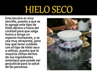 Esta tecnica es muy 
sencilla, puesto a que se 
le agrega este tipo de 
hielo dentro o fuera del 
cocktail para que salga 
humo o tenga un 
aspecto humeante, y se 
vea muy atrayente, pero 
hay que tener cuidado 
con el tipo de hielo seco 
a utilizar, puesto que la 
mayoria utiliza dentro 
de sus ingredientes 
amoniaco que puede ser 
perjudicial para la salud 
de las personas. 
 