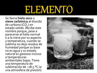 Se llama hielo seco o 
nieve carbónica al dioxido 
de carbono (CO2) en 
estado solido. Recibe este 
nombre porque, pese a 
parecerse al hielo normal 
o a la nieve por su aspecto 
y temperatura, cuando se 
sublima no deja residuo de 
humedad porque su base 
no es agua y su estado 
natural es gaseoso incluso 
a temperaturas 
ambientales bajas. Tiene 
una temperatura de 
sublimación de −78.5 °C (a 
una atmosfera de presión) 
 