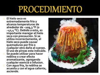 El hielo seco es 
extremadamente frío y 
alcanza temperaturas de 
alrededor de −109,3 °F (o 
−42,4 °C). Debido a esto, es 
importante manejar el hielo 
seco con precaución. Si se 
utiliza incorrectamente, el 
hielo seco puede causar 
quemaduras por frío o 
cualquier otro daño al cuerpo. 
El uso de pinzas esta indicado. 
Se puede utilizar para hacer 
neblina o crear efecto 
aromatizante, agregando 
cualquier esencia o infusion. 
Con agua fria, la neblina se 
acuesta y con el agua caliente, 
asciende. 
 