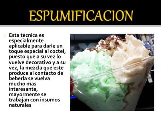 Esta tecnica es 
especialmente 
aplicable para darle un 
toque especial al coctel, 
puesto que a su vez lo 
vuelve decorativo y a su 
vez, la mezcla que este 
produce al contacto de 
beberla se vuelva 
mucho mas 
interesante, 
mayormente se 
trabajan con insumos 
naturales 
 