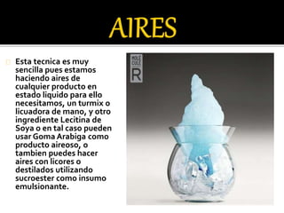 Esta tecnica es muy 
sencilla pues estamos 
haciendo aires de 
cualquier producto en 
estado liquido para ello 
necesitamos, un turmix o 
licuadora de mano, y otro 
ingrediente Lecitina de 
Soya o en tal caso pueden 
usar Goma Arabiga como 
producto aireoso, o 
tambien puedes hacer 
aires con licores o 
destilados utilizando 
sucroester como insumo 
emulsionante. 
 