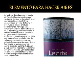 La lecitina de soja es un complejo 
de fosfolípidos que contiene una 
sustancia llamada fostatidilcolina, un 
componente que también se 
encuentra en la yema de huevo y 
que nuestro hígado produce 
normalmente. Participa en la 
emulsión de lípidos de nuestra dieta 
en la digestión, junto al colesterol y 
la bilirrubina entre otras sustancias. 
La gastronomía Y cocteleria 
molecular o la cocina actual también 
nos ha enseñado que la lecitina de 
soja es un componente que nos 
permite hacer presentaciones ricas y 
llamativas, lo que conocemos 
como ‘aires’. La lecitina de soja en 
polvo permite incorporar fácilmente 
aire en una mezcla. Con los líquidos 
adicionados con este fosfolípido y 
batidos enérgicamente obtenemos 
aires con sabores. 
 