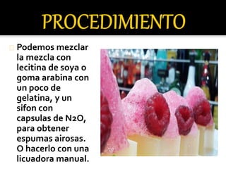 Podemos mezclar 
la mezcla con 
lecitina de soya o 
goma arabina con 
un poco de 
gelatina, y un 
sifon con 
capsulas de N2O, 
para obtener 
espumas airosas. 
O hacerlo con una 
licuadora manual. 
 