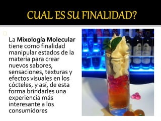 La Mixología Molecular 
tiene como finalidad 
manipular estados de la 
materia para crear 
nuevos sabores, 
sensaciones, texturas y 
efectos visuales en los 
cócteles, y así, de esta 
forma brindarles una 
experiencia más 
interesante a los 
consumidores 
 