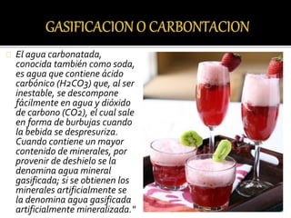 El agua carbonatada, 
conocida también como soda, 
es agua que contiene ácido 
carbónico (H2CO3) que, al ser 
inestable, se descompone 
fácilmente en agua y dióxido 
de carbono (CO2), el cual sale 
en forma de burbujas cuando 
la bebida se despresuriza. 
Cuando contiene un mayor 
contenido de minerales, por 
provenir de deshielo se la 
denomina agua mineral 
gasificada; si se obtienen los 
minerales artificialmente se 
la denomina agua gasificada 
artificialmente mineralizada." 
 