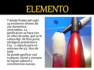 Y desde finales del siglo 
19 existieron sifones de 
uso domestico 
retornables. La 
gasificacion se hace con 
un sifon de soda, que se le 
coloca 8gr. de N20 puro( 
nitrógeno protóxido) o 
Co2 . 1 cápsula para un 
volúmen de 1/2 litro de 
soda 
Se puede gasificar casi 
cualquier cóctel y siempre 
se logran sabores y 
consistencias nuevas. 
 