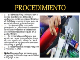 1- Se abre el Sifón y se lo llena con el 
líquido a carbonatar. El líquido a 
carbonatar puede ser una combinación 
de bebidas e insumos siempre que esté 
en estado líquido y sin sedimentos. 
2- Se cierra el sifón, se toma la 
garrafa de Co2, colocando la misma en 
la válvula que está en el cabezal del 
sifón (en los modelos antiguos, en la 
parte inferior). 
3- Se enrosca la garrafa hasta que 
empieza a cargar gas en el sifón, luego 
de unos segundos la válvula se cierra 
sola cuando se equiparan las presiones 
del sifón y la garrafa. 
4- Se desenrosca la garrafa y se pone 
a refrigerar el sifón. 
NotasEl agregado de goma xantana 
(O,5gr por litro) le da mayor estabilidad 
a la gasificación. 
 