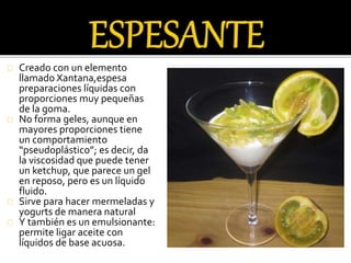 Creado con un elemento 
llamado Xantana,espesa 
preparaciones líquidas con 
proporciones muy pequeñas 
de la goma. 
No forma geles, aunque en 
mayores proporciones tiene 
un comportamiento 
“pseudoplástico”; es decir, da 
la viscosidad que puede tener 
un ketchup, que parece un gel 
en reposo, pero es un líquido 
fluido. 
Sirve para hacer mermeladas y 
yogurts de manera natural 
Y también es un emulsionante: 
permite ligar aceite con 
líquidos de base acuosa. 
 