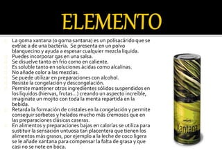 La goma xantana (o goma santana) es un polisacárido que se 
extrae a de una bacteria. Se presenta en un polvo 
blanquecino y ayuda a espesar cualquier mezcla liquida. 
Puedes incorporar gas en una salsa. 
Se disuelve tanto en frío como en caliente. 
Es soluble tanto en soluciones ácidas como alcalinas. 
No añade color a las mezclas. 
Se puede utilizar en preparaciones con alcohol. 
Resiste la congelación y descongelación. 
Permite mantener otros ingredientes sólidos suspendidos en 
los líquidos (hiervas, frutas…) creando un aspecto increíble, 
imaginate un mojito con toda la menta repartida en la 
bebida. 
Retarda la formación de cristales en la congelación y permite 
conseguir sorbetes y helados mucho más cremosos que en 
las preparaciones clásicas caseras. 
En alimentos y preparaciones bajas en calorías se utiliza para 
sustituir la sensación untuosa tan placentera que tienen los 
alimentos más grasos, por ejemplo a la leche de coco ligera 
se le añade xantana para compensar la falta de grasa y que 
casi no se note en boca. 
 