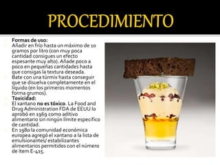 Formas de uso: 
Añadir en frío hasta un máximo de 10 
gramos por litro (con muy poca 
cantidad consigues un efecto 
espesante muy alto). Añade poco a 
poco en pequeñas cantidades hasta 
que consigas la textura deseada. 
Bate con una túrmix hasta conseguir 
que se disuelva completamente en el 
líquido (en los primeros momentos 
forma grumos). 
Toxicidad: 
El xantano no es tóxico. La Food and 
Drug Administration FDA de EEUU lo 
aprobó en 1969 como aditivo 
alimentario sin ningún límite especifico 
de cantidad. 
En 1980 la comunidad económica 
europea agregó el xantano a la lista de 
emulsionantes/ estabilizantes 
alimentarios permitidos con el número 
de ítem E-415. 
 