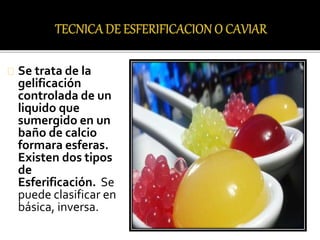 Se trata de la 
gelificación 
controlada de un 
liquido que 
sumergido en un 
baño de calcio 
formara esferas. 
Existen dos tipos 
de 
Esferificación. Se 
puede clasificar en 
básica, inversa. 
 