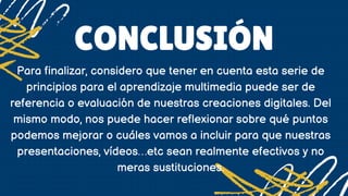 CONCLUSIÓN
Para finalizar, considero que tener en cuenta esta serie de
principios para el aprendizaje multimedia puede ser de
referencia o evaluación de nuestras creaciones digitales. Del
mismo modo, nos puede hacer reflexionar sobre qué puntos
podemos mejorar o cuáles vamos a incluir para que nuestras
presentaciones, vídeos…etc sean realmente efectivos y no
meras sustituciones.
 