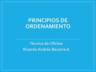 PRINCIPIOS DE
ORDENAMIENTO
Técnica de Oficina
Ricardo Andrés Becerra A

 