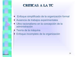 Enfoque simplificado de la organización formal Ausencia de trabajos experimentales Ultra racionalismo en la concepción de la administración Teoría de la máquina Enfoque incompleto de la organización CRITICAS A LA TC OM/ene08 