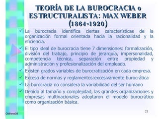 La burocracia identifica ciertas características de la organización formal orientada hacia la racionalidad y la eficiencia. El tipo ideal de burocracia tiene 7 dimensiones: formalización, división del trabajo, principio de jerarquía, impersonalidad, competencia técnica, separación entre propiedad y administración y profesionalización del empleado. Existen grados variables de burocratización en cada empresa. Exceso de normas y reglamentos:excesivamente burocrática La burocracia no considera la variabilidad del ser humano Debido al tamaño y complejidad, las grandes organizaciones y empresas multinacionales adoptaron el modelo burocrático como organización básica. TEORÍA DE LA BUROCRACIA o ESTRUCTURALISTA: MAX WEBER (1864-1920) OM/ene08 