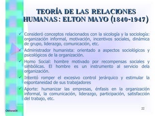 Consideró conceptos relacionados con la sicología y la sociología: organización informal, motivación, incentivos sociales, dinámica de grupo, liderazgo, comunicación, etc. Administrador humanista: orientado a aspectos sociológicos y psicológicos de la organización.  Homo Social: hombre motivado por recompensas sociales y simbólicas. El hombre es un instrumento al servicio dela organización. Intentó romper el excesivo control jerárquico y estimular la espontaneidad de sus trabajadores Aporte: humanizar las empresas, énfasis en la organización informal, la comunicación, liderazgo, participación, satisfacción del trabajo, etc. TEORÍA DE LAS RELACIONES HUMANAS: ELTON MAYO (1840-1947) OM/ene08 