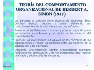 Las personas se conciben como sistemas de decisiones. Éstas perciben, sienten, deciden y actúan definiendo sus comportamientos frente a las situaciones que enfrentan. Proviene de las Relaciones Humanas y pone en segundo plano los aspectos estructurales y se dedica a los aspectos del comportamiento. Potenciar las motivaciones individuales de los miembros de las organizaciones y reduce los conflictos entre los objetivos de la organización y los individuos. Desarrollo Organizacional: cambio organizacional planeado: modificaciones estructurales y de comportamiento para mejorar la eficacia y eficiencia de las empresas.  TEORÍA DEL COMPORTAMIENTO ORGANIZACIONAL DE HERBERT A. SIMON (1947) OM/ene08 