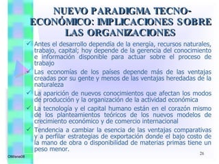 Antes el desarrollo dependía de la energía, recursos naturales, trabajo, capital; hoy depende de la gerencia del conocimiento e información disponible para actuar sobre el proceso de trabajo Las economías de los países depende más de las ventajas creadas por su gente y menos de las ventajas heredadas de la naturaleza La aparición de nuevos conocimientos que afectan los modos de producción y la organización de la actividad económica La tecnología y el capital humano están en el corazón mismo de los planteamientos teóricos de los nuevos modelos de crecimiento económico y de comercio internacional Tendencia a cambiar la esencia de las ventajas comparativas y a perfilar estrategias de exportación donde el bajo costo de la mano de obra o disponibilidad de materias primas tiene un peso menor. NUEVO PARADIGMA TECNO-ECONÓMICO: IMPLICACIONES SOBRE LAS ORGANIZACIONES OM/ene08 