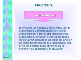 PROPÓSITO  OM/ene08 Administración Interpretar los objetivos propuestos  por la organización y transformarlos en acción organizacional a través del planeamiento, organización, dirección y control de todos los esfuerzos realizados en todas las áreas y en todos los niveles de la organización, con el fin de alcanzar tales objetivos de la manera más adecuada a la situación. 