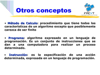 Método de Calculo : procedimiento que tiene todas las características de un algoritmo excepto que posiblemente carezca de ser finito Programa : algoritmo expresado en un lenguaje de programación. Es un conjunto de instrucciones que se dan a una computadora para realizar un proceso determinado. Instrucción : es la especificación de una acción determinada, expresada en un lenguaje de programación. Otros conceptos 