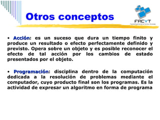 Acción : es un suceso que dura un tiempo finito y produce un resultado o efecto perfectamente definido y previsto. Opera sobre un objeto y es posible reconocer el efecto de tal acción por los cambios de estado presentados por el objeto. Programación : disciplina dentro de la computación dedicada a la resolución de problemas mediante el computador, cuyo producto final son los programas. Es la actividad de expresar un algoritmo en forma de programa Otros conceptos 