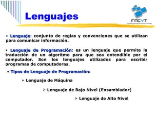 Lenguaje : conjunto de reglas y convenciones que se utilizan para comunicar información.  Lenguaje de Programación : es un lenguaje que permite la traducción de un algoritmo para que sea entendible por el computador. Son los lenguajes utilizados para escribir programas de computadoras. Tipos de Lenguaje de Programación : Lenguaje de Máquina Lenguaje de Bajo Nivel (Ensamblador) Lenguaje de Alto Nivel Lenguajes 