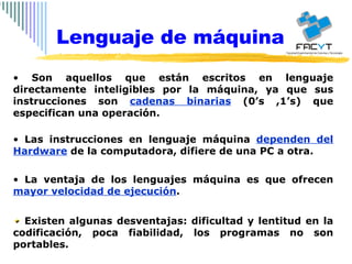 Son aquellos que están escritos en lenguaje directamente inteligibles por la máquina, ya que sus instrucciones son  cadenas binarias  (0’s ,1’s) que especifican una operación.  Las instrucciones en lenguaje máquina  dependen del Hardware  de la computadora, difiere de una PC a otra. La ventaja de los lenguajes máquina es que ofrecen  mayor velocidad de ejecución . Existen algunas desventajas: dificultad y lentitud en la codificación, poca fiabilidad, los programas no son portables. Lenguaje de máquina 