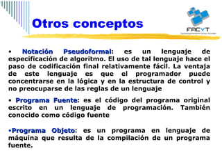 Notación Pseudoformal : es un lenguaje de especificación de algoritmo. El uso de tal lenguaje hace el paso de codificación final relativamente fácil. La ventaja de este lenguaje es que el programador puede concentrarse en la lógica y en la estructura de control y no preocuparse de las reglas de un lenguaje Programa Fuente : es el código del programa original escrito en un lenguaje de programación. También conocido como código fuente Programa Objeto : es un programa en lenguaje de máquina que resulta de la compilación de un programa fuente. Otros conceptos 