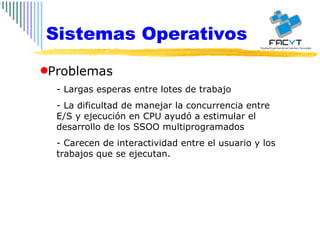 Sistemas Operativos Problemas - Largas esperas entre lotes de trabajo - La dificultad de manejar la concurrencia entre E/S y ejecución en CPU ayudó a estimular el desarrollo de los SSOO multiprogramados - Carecen de interactividad entre el usuario y los trabajos que se ejecutan. 