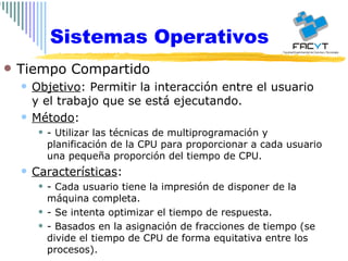 Sistemas Operativos Tiempo Compartido Objetivo : Permitir la interacción entre el usuario y el trabajo que se está ejecutando. Método : - Utilizar las técnicas de multiprogramación y planificación de la CPU para proporcionar a cada usuario una pequeña proporción del tiempo de CPU. Características : - Cada usuario tiene la impresión de disponer de la máquina completa. - Se intenta optimizar el tiempo de respuesta. - Basados en la asignación de fracciones de tiempo (se divide el tiempo de CPU de forma equitativa entre los procesos). 