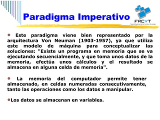 Este paradigma viene bien representado por la arquitectura Von Neuman (1903-1957), ya que utiliza este modelo de máquina para conceptualizar las soluciones: "Existe un programa en memoria que se va ejecutando secuencialmente, y que toma unos datos de la memoria, efectúa unos cálculos y el resultado se almacena en alguna celda de memoria". La memoria del computador permite tener almacenado, en celdas numeradas consecutivamente, tanto las operaciones como los datos a manipular. Los datos se almacenan en variables. Paradigma Imperativo 