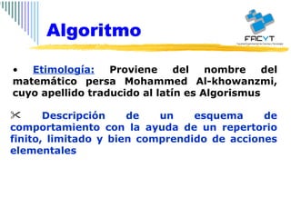 Etimología:  Proviene del nombre del matemático persa Mohammed Al-khowanzmi, cuyo apellido traducido al latín es Algorismus Descripción de un esquema de comportamiento con la ayuda de un repertorio finito, limitado y bien comprendido de acciones elementales  Algoritmo 