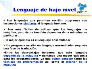 Son lenguajes que permiten escribir programas con instrucciones  similares  al lenguaje humano.  Son más fáciles de utilizar que los lenguajes de máquina, pero éstos también dependen de la máquina en particular. El mejor ejemplo es el lenguaje ensamblador Un programa escrito en lenguaje ensamblador requiere una fase de traducción. Entre las desventajas tenemos: que este lenguaje  depende de la máquina  y demanda una mayor exigencia para los programadores, ya que  deben conocer  tanto las  técnicas de programación  así como el  interior de la máquina Lenguaje de bajo nivel 