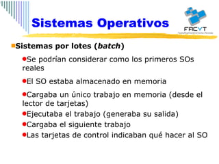 Sistemas Operativos Sistemas por lotes ( batch ) Se podrían considerar como los primeros SOs reales El SO estaba almacenado en memoria Cargaba un único trabajo en memoria (desde el lector de tarjetas) Ejecutaba el trabajo (generaba su salida) Cargaba el siguiente trabajo Las tarjetas de control indicaban qué hacer al SO 