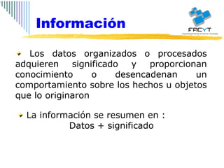 Los datos organizados o procesados adquieren significado y proporcionan conocimiento o desencadenan un comportamiento sobre los hechos u objetos que lo originaron La información se resumen en : Datos + significado Información 