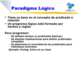 Tiene su base en el concepto de predicado o relación Un programa lógico está formado por hechos y reglas Para programar: Se definen hechos (o predicados básicos) Se diseñan implicaciones para definir predicados complejos Se determina la veracidad de los predicados para individuos concretos Ejemplo: Prolog, único en su clase Paradigma Lógico 