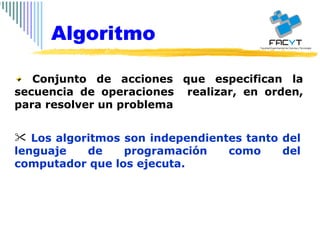 Conjunto de acciones que especifican la secuencia de operaciones  realizar, en orden, para resolver un problema Los algoritmos son independientes tanto del lenguaje de programación como del computador que los ejecuta.  Algoritmo 